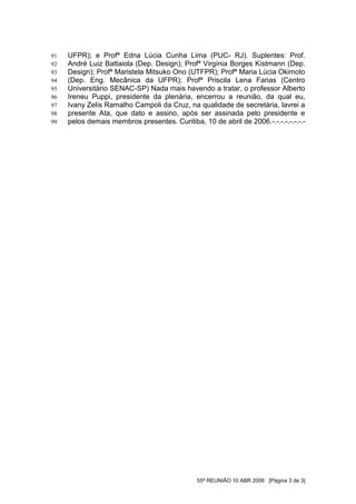 91   UFPR); e Profª Edna Lúcia Cunha Lima (PUC- RJ). Suplentes: Prof.
92   André Luiz Battaiola (Dep. Design); Profª Virgínia Borges Kistmann (Dep.
93   Design); Profª Maristela Mitsuko Ono (UTFPR); Profª Maria Lúcia Okimoto
94   (Dep. Eng. Mecânica da UFPR); Profª Priscila Lena Farias (Centro
95   Universitário SENAC-SP) Nada mais havendo a tratar, o professor Alberto
96   Ireneu Puppi, presidente da plenária, encerrou a reunião, da qual eu,
97   Ivany Zelis Ramalho Campoli da Cruz, na qualidade de secretária, lavrei a
98   presente Ata, que dato e assino, após ser assinada pelo presidente e
99   pelos demais membros presentes. Curitiba, 10 de abril de 2006.-.-.-.-.-.-.-.-




                                              55ª REUNIÃO 10 ABR 2006 [Página 3 de 3]
 
