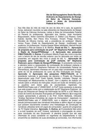 Ata da Qüinquagésima Sexta Reunião
                                     Ordinária do Departamento de Design
                                     do Setor de Ciências Humanas,
                                     Letras e Artes da Universidade
                                     Federal do Paraná.

 1   Aos três dias do mês de maio do ano de dois mil e seis, às quatorze
 2   horas, estiveram reunidos na sala oitocentos do Departamento de Design
 3   do Setor de Ciências Humanas, Letras e Artes da Universidade Federal
 4   do Paraná os professores: Aguinaldo dos Santos, José Humberto
 5   Boguszewski, Airton Caminha Gonçalves Jr, Dalton Luiz Razera, Carla
 6   Galvão Spinillo, Ken Flávio Ono Fonseca, Hiroshi Thiago Homma,
 7   Ronaldo de Oliveira Correa, sob a presidência do professor’ Alberto
 8   Ireneu Puppi, Chefe do Departamento de Design. Justificaram sua
 9   ausência, os professores: Viviane Gaspar Ribas (afastada), Marcel Pauluk
10   (afastado) e Rita de Cássia S. B. Martins. Pauta do Dia: 1. . Aprovação
11   de proposta para contratação da profª Drª Stephania Padovani, para
12   o Depto de Design/PPGDesign; ; 2. Aprovação das pesquisas
13   PIBIC/THALES; 3. Outros. O professor Alberto Puppi deu início à reunião
14   com a leitura da ata da reunião anterior que foi aprovada por todos os
15   presentes; em seguida deu início à pauta do dia. 1. . Aprovação de
16   proposta para contratação da profª visitante, Drª Stephania
17   Padovani, para o Depto de Design/PPGDesign; O presidente comunica
18   a plenária sobre a necessidade de contratação de professor visitante e
19   que a professora Drª Stephania Padovani da Universidade Federal de
20   Pernambuco, demonstra interesse em vir para esta Universidade e fazer
21   parte do rol de professores do curso de Pós Graduação em Design.
22   Aprovado. 2. Aprovação das pesquisas PIBIC/THALES; a) O
23   presidente submete à aprovação da plenária o Projeto de Pesquisa
24   desenvolvido pela Profª Carla Galvão Spinillo, intitulado “Design da
25   Informação em Medicamentos no Brasil”, com o objetivo de realizar um
26   estudo sobre a eficácia de instruções visuais em bulas de remédios junto
27   a usuários com baixo grau de escolaridade, registrado no
28   BANPESQ/Thales sob nº 2006019227. A Profª Carla esclarece à plenária
29   que este projeto conta com a colaboração da Drª Stephania Padovani do
30   Grupo de Pesquisa em Design da Informação da UFPE e a Drª Maria de
31   Cosio do Centro de Estudos Avançados em Design-México. b) O segundo
32   projeto apresentado à plenária é do Prof. André Battaiola, intitulado
33   “Análise Narrativas Embutidas de Jogos de Computador”, registrado no
34   BANPESQ/Thales sob nº 2006019229, com o objetivo de propor um
35   estudo pormenorizado das narrativas embutidas e definir algum as regras
36   que possam futuramente constituir uma metodologia de construção de
37   narrativas utilizadas tanto em jogos de computador quanto em programas
38   da TV Digital Interativa. Aprovado. 3. Outros. a) O presidente fala sobre
39   o e-mail recebido da profª Viviane, solicitando a prorrogação do prazo
40   para conclusão do seu Doutorado. A plenária propõe que ela seja
41   informada do prazo constante no regimento do Departamento e nos
42   encaminhe os relatórios de suas atividades já concluídas, nos informando




                                             56ª REUNIÃO 03 MAI 2006 [Página 1 de 2]
 
