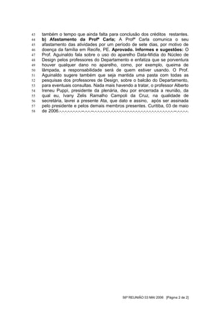 43   também o tempo que ainda falta para conclusão dos créditos restantes.
44   b) Afastamento da Profª Carla; A Profª Carla comunica o seu
45   afastamento das atividades por um período de sete dias, por motivo de
46   doença da família em Recife, PE. Aprovado. Informes e sugestões: O
47   Prof. Aguinaldo fala sobre o uso do aparelho Data-Mídia do Núcleo de
48   Design pelos professores do Departamento e enfatiza que se porventura
49   houver qualquer dano no aparelho, como, por exemplo, queima de
50   lâmpada, a responsabilidade será de quem estiver usando. O Prof.
51   Aguinaldo sugere também que seja mantida uma pasta com todas as
52   pesquisas dos professores de Design, sobre o balcão do Departamento,
53   para eventuais consultas. Nada mais havendo a tratar, o professor Alberto
54   Ireneu Puppi, presidente da plenária, deu por encerrada a reunião, da
55   qual eu, Ivany Zelis Ramalho Campoli da Cruz, na qualidade de
56   secretária, lavrei a presente Ata, que dato e assino, após ser assinada
57   pelo presidente e pelos demais membros presentes. Curitiba, 03 de maio
58   de 2006.-.-.-.-.-.-.-.-.--.-.-.--.-.-.-.-.-.-.-.-.-.-.-.-.-.-.-.-.-.-.-.-.-.-.-.-.-.-.-.-.-.--.-.-.-.-.




                                                             56ª REUNIÃO 03 MAI 2006 [Página 2 de 2]
 