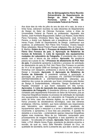 Ata da Qüinquagésima Nona Reunião
                                  Extraordinária do Departamento de
                                  Design do Setor de Ciências
                                  Humanas,     Letras   e   Artes da
                                  Universidade Federal do Paraná.

 1   Aos doze dias do mês de julho do ano de dois mil e seis, às onze e
 2   trinta horas, estiveram reunidos na sala oitocentos do Departamento
 3   de Design do Setor de Ciências Humanas, Letras e Artes da
 4   Universidade Federal do Paraná os professores: Aguinaldo dos
 5   Santos, José Humberto Boguszewski, Dalton Luiz Razera, Dulce Maria
 6   Paiva Fernandes, Christiane Maria Ogg Nascimento, José Antonio
 7   Pereira, e André Luiz Battaiola sob a presidência do Profº Alberto
 8   Ireneu Puppi, Chefe do Departamento de Design. Justificaram sua
 9   ausência, os professores: Ken Flávio Ono Fonseca, Viviane Gaspar
10   Ribas (afastada), Marcel Pereira Pauluk (afastado), Rita de Cássia S.
11   B. Martins. Ordem do dia: 1. Processo de afastamento do Prof. Ken
12   Flávio Ono Fonseca do país. 2. Aprovação de Relatórios de
13   Cursos de Extensão. 3. Lista de reposição dos equipamentos
14   roubados do Laboratório de Fotografia. O presidente deu início à
15   sessão com a leitura da Ata anterior. Aprovada. Na seqüência
16   passou-se à pauta do dia. 1.Processo de afastamento do Prof. Ken
17   do país. O presidente apresenta à plenária o processo de solicitação
18   de afastamento do país do Prof. Ken Flávio Ono Fonseca no período
19   de 14 a 18 de agosto 2006 em Santiago do Chile, para ministrar um
20   Workshop com designers, professores e alunos de design, intitulado
21   Design e Inovação. Aprovado. 2. Aprovação de Relatórios de
22   Cursos de Extensão. O presidente submete à apreciação e
23   aprovação da plenária, os processos nºs 23075027197/2006-50,
24   23075027200/2006-35 e 23075027202/2006-24, referentes aos
25   relatórios dos cursos de extensão que foram ministrados pelo Núcleo
26   de Design & Sustentabilidade, intitulados “Design Sustentável em
27   Papelão Ondulado” e que foram realizados em três turmas.
28   Aprovados. 3. Lista de reposição dos equipamentos roubados do
29   Laboratório de Fotografia. O presidente informou à plenária que foi
30   contatado pelo departamento financeiro do Setor de Humanas, pois as
31   máquinas fotográficas listadas no processo de solicitação de reposição
32   dos equipamentos roubados do Laboratório de Fotografia já haviam
33   saído de linha, caso das câmeras digitais, ou se encontravam em
34   franco processo de obsolescência tecnológica, caso das câmeras
35   analógicas; informou, também, que havia solicitado aos responsáveis
36   pelo laboratório que elaborassem uma lista atualizada de
37   equipamentos aptos a reequipar e a tornar o laboratório operacional
38   novamente; e apresentou a nova lista aos presentes. A questão foi
39   debatida e a nova lista – contemplando apenas máquinas fotográficas
40   digitais mais modernas, filtros de luz, fotômetro, computador para
41   processamento de imagens fotográficas e dois aparelhos de vídeo-
42   cassete – foi colocada em votação. Aprovada. Nada mais havendo a
43   tratar, o Prof. Alberto Ireneu Puppi, presidente da plenária encerrou a
44   reunião, da qual eu, Ivany Zelis Ramalho Campoli da Cruz, na
45   qualidade de secretária, lavrei a presente ata, que dato e assino, após

                                          59ª REUNIÃO 12 JUL 2006 [Página 1 de 2]
 