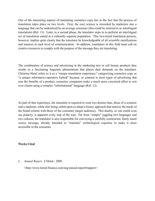 One of the interesting aspects of translating cosmetics copy lies in the fact that the process of
translation takes place on two levels. First, the core science is reworded by marketers into a
language that can be understood by an average consumer (this could be referred to as intralingual
translation) (Ref. 11). Later, in a second phase, the translator steps in to perform an interlingual
act of translation aimed at a culturally separate population. This two-tiered translation process,
however, implies quite clearly that the translator be knowledgeable of all scientific ramifications
and nuances at each level of communication. In addition, translators in this field must call on
creative resources to comply with the purpose of the message they are translating.




The combination of science and advertising in the marketing mix to sell beauty products thus
results in a fascinating linguistic phenomenon that places dual demands on the translator.
Christina Hazel refers to it as a “unique translation experience,” categorizing cosmetics copy as
“a unique informative-operative hybrid” because, in contrast to most types of advertising that
tout the benefits of a product, cosmetics companies make a much more concerted effort to win
over clients using a complex “informational” language (Ref. 12).




As part of that experience, the translator is required to wear two distinct hats, those of a scientist
and a marketer, while also being called upon to adopt a binary approach that marries the needs of
the brand (client) with those of the consumer (target audience). This duality, or one could even
say polarity, is apparent every step of the way. Far from “simply” juggling two languages and
two cultures, the translator is also responsible for conveying a carefully constructed, finely tuned
source message, already intended to “translate” technological expertise to make it more
accessible to the consumer.




Works Cited




1.   Annual Report. L’Oréal.: 2009.

     <http://www.loreal-finance.com/eng/annual-report#rapport>
 