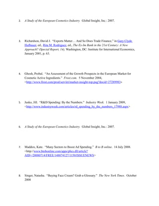 2.   A Study of the European Cosmetics Industry. Global Insight, Inc.: 2007.




3.   Richardson, David J. “Exports Matter… And So Does Trade Finance,” in Gary Clyde
     Hufbauer, ed., Rita M. Rodriguez, ed., The Ex-Im Bank in the 21st Century: A New
     Approach? (Special Report, 14), Washington, DC: Institute for International Economics,
     January 2001, p. 63.




4.   Ghosh, Probal. “An Assessment of the Growth Prospects in the European Market for
     Cosmetic Active Ingredients.” Frost.com. 5 November 2004,
     <http://www.frost.com/prod/servlet/market-insight-top.pag?docid=27289983>




5.   Jusko, Jill. “R&D Spending: By the Numbers.” Industry Week. 1 January 2009,
     <http://www.industryweek.com/articles/rd_spending_by_the_numbers_17988.aspx>




6.   A Study of the European Cosmetics Industry. Global Insight, Inc.: 2007.




7.   Maddox, Kate. “Many Sectors to Boost Ad Spending.” B to B online. 14 July 2008.
     <http://www.btobonline.com/apps/pbcs.dll/article?
     AID=/20080714/FREE/148874127/1150/ISSUENEWS>




8.   Singer, Natasha. “Buying Face Cream? Grab a Glossary.” The New York Times. October
     2008
 