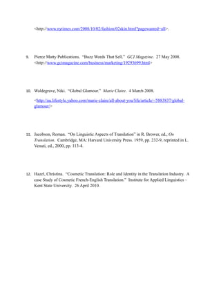 <http://www.nytimes.com/2008/10/02/fashion/02skin.html?pagewanted=all>.




9.   Pierce Matty Publications. “Buzz Words That Sell.” GCI Magazine. 27 May 2008.
     <http://www.gcimagazine.com/business/marketing/19293699.html>




10. Waldegrave, Niki. “Global Glamour.” Marie Claire. 4 March 2008.

     <http://au.lifestyle.yahoo.com/marie-claire/all-about-you/life/article/-/5883837/global-
     glamour/>




11. Jacobson, Roman. “On Linguistic Aspects of Translation” in R. Brower, ed., On
     Translation. Cambridge, MA: Harvard University Press. 1959, pp. 232-9, reprinted in L.
     Venuti, ed., 2000, pp. 113-4.




12. Hazel, Christina. “Cosmetic Translation: Role and Identity in the Translation Industry. A
     case Study of Cosmetic French-English Translation.” Institute for Applied Linguistics –
     Kent State University. 26 April 2010.
 