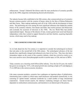 enhancement. Europe’s Industrial Revolution made the mass production of cosmetics possible
and, by the 1890s, magazines started placing discreet advertisements.


The industry became fully established in the 20th century, after commercialized use of cosmetics
became common practice with the creation of beauty salons by the likes of Helena Rubinstein
and Max Factor. Mass makeup marketing took off in the 1920s with the development of chain
stores. The performing arts were among the most significant influences that shaped the modern
history of the cosmetics industry: first theater and ballet, then motion pictures and Hollywood,
and eventually the ascension of television in the 1950s. The two World Wars had another
unprecedented impact. Because of the absence of men, women gained more social and financial
independence while they worked to support themselves and their families, acquiring disposable
income, which many used to buy makeup.


2.     THE COSMETICS INDUSTRY TODAY


As we look ahead into the 21st century, it is important to consider the technological revolution
that took place in the second half of the 20th century. The technological advances of the last
decades have significantly changed and enhanced every facet of our lives. They have also had a
tremendous impact on the course of the cosmetics industry, which has evolved as surely as we
have seen ourselves move from phonograph records to cassette tapes, to CDs, and now to MP3s.


Today cosmetics are a booming multi-billion-dollar industry. Over the last 20 years, the market
has grown on average by +4.5%, with annual growth rates reaching as high as 6% and dipping to
1% in 2009 due to the current economic slowdown.


Like many consumer products, cosmetics have undergone an important phase of globalization,
transitioning from a market in which many small businesses sold products domestically, to one
consisting of “global brands” marketed worldwide by a small number of large international
corporations. Geared toward exports, the industry’s marketing strategies are hence heavily
dependent on multicultural communication, and translation is an inherent part of the process.
 