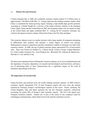 2.1    Market Size and Structure



L’Oreal estimated that, in 2009, the worldwide cosmetics market totaled 117.3 billion euros or
approximately 150 billion USD (Ref. 1). Europe represents the leading cosmetics market while
China is considered the fastest-growing region, boasting a high double-digit growth potential.
According to a Global Insight Inc. overview of the broad cosmetics industry in the European
Union, Japan, China and the United States in 2007, the European market size was nearly as large
as the United States and Japan combined (Ref. 2). Among the EU countries, Germany was
valued as the largest cosmetics market, followed by France, the UK, Italy and Spain.


The cosmetics industry exists in a market structure with a large number of companies attempting
to differentiate their products and maintain a certain degree of control over pricing.
Multinational cosmetics corporations and their subsidiaries combine to dominate over half of the
cosmetics market. In 2006, the top 10 global cosmetics giants represented 55% of total market
sales. They were Procter & Gamble Co., L’Oreal Group, Unilever Group, Colgate-Palmolive
Co., Estée Lauder Cosmetics Inc., Avon Products Inc., Beiersdorf AG, Johnson & Johnson Inc.,
Shiseido Co. Ltd. and Kao Corp.


The three most important factors defining the cosmetics industry are its level of globalization and
the importance of exports, dependence on research and development and innovation, and heavy
use of advertising. Each of these characteristics has a significant impact on the work of
translators specializing in this area.


The importance of external trade


France has been, and continues to be, the world’s leading cosmetics exporter. In 2005, France’s
cosmetics exports represented 35% of total European exports and were twice the amount
exported by Germany, Europe’s second-largest exporter in this sector. France, Germany, the
United Kingdom, Italy and Spain represent the top five European exporters, collectively
accounting for nearly 80% of Europe’s total cosmetics exports. The US is the largest non-
European cosmetics exporter. Exports are, in fact, at the source of any company’s need for
multilingual communication, which often involves the need for translation services.
 