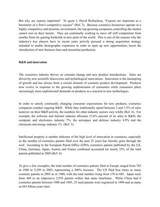 But why are exports important? To quote J. David Richardson, “Exports are important as a
barometer of a firm’s competitive success” (Ref. 3). Because cosmetics businesses operate in a
highly competitive and dynamic environment, the top-grossing companies controlling the market
cannot rest on their laurels. They are continually working to stave off stiff competition from
smaller firms by gaining footholds in new parts of the world. This is one of the reasons why the
industry’s key players have in recent years actively pursued a strong acquisition strategy
intended to enable demographic expansion in order to open up new opportunities, boost the
introduction of new business lines and streamline production.


R&D and innovation


The cosmetics industry thrives on constant change and new product introductions. Sales are
driven by new scientific discoveries and technological innovations. Innovation is the mainspring
of growth and has always been a crucial element of cosmetic product development. Products
now evolve in response to the growing sophistication of consumers while consumers place
increasingly more sophisticated demands on products as a reaction to new technologies.


In order to satisfy continually changing consumer expectations for new products, cosmetics
companies conduct ongoing R&D. While they traditionally spend between 2 and 3.5% of sales
turnover on their R&D activity, the numbers for other industry sectors vary wildly (Ref. 4). For
example, the software and Internet industry allocates 13.6% percent of its sales to R&D; the
computer and electronics industry 7%; the aerospace and defense industry 4.9% and the
chemicals and energy industry 1% (Ref. 5).


Intellectual property is another indicator of the high level of innovation in cosmetics, especially
as the number of cosmetics patents filed over the past 25 years has literally gone through the
roof. According to the European Patent Office (EPO), cosmetics patents published by the US,
China, Germany, Japan, Austria and France combined accounted for nearly 55% of the total
patents published in 2005 (Ref. 6).


To give a few examples, the total number of cosmetics patents filed in Europe surged from 783
in 1980 to 2,599 in 2005, representing a 300% increase. The US filed four times as many
cosmetic patents in 2005 as in 1980, with the total number rising from 170 to 685. Japan went
from 469 to an impressive 2,976 patents within that same timeframe. While China had 0
cosmetics patents between 1980 and 1985, 25 such patents were registered in 1990 and as many
as 683 fifteen years later.
 
