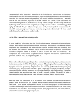 What exactly is being innovated? Innovation in the field of beauty has delivered such products
as waterproof mascara, anti-dandruff shampoos, light-reflecting pigments that conceal under-eye
shadows, and sun care creams that protect the skin against harmful ultraviolet rays. But most
markets are now saturated, especially in North America and Europe, where consumers are
inundated with a plethora of products based on very similar concepts. When a newly introduced
technology meets with consumer acceptance, it quickly becomes a fad and is immediately picked
up by other brands that give it their own spin. As a result, cosmetic products have a notoriously
short life cycle; entire product lines are constantly reorganized and retooled, with items added
and subtracted to reflect current market trends.


Advertising / sales and marketing spending


It is the marketers’ job to make sure that their brand catches the consumer’s attention and purse
strings. While science makes cosmetics unique and distinct, advertising is what adds the element
of glamour and sophistication that helps drive the scientific message home and, ultimately, sells
the product. The cosmetics industry is ranked as one of the highest ad spenders. Perfume and
cosmetics companies spend an average of 19.2% of their net sales on advertising. By
comparison, the ad/sales ratios for pharmaceutical companies and wireless communications
providers are 4.2% and 3.1%, respectively (Ref. 7).


Heavy sales and marketing spending is also a constant among industry players, with expenses in
that area accounting for 40 to 45% of sales turnover. Marketing is, of course, all about getting
products out to the consumers, dictating how they will be designed, priced, promoted and
distributed. As a result, cosmetic marketers spend a great deal of time perfecting their products’
market positioning and sales arguments as well as merchandising and display design. Packaging,
strategic claims and advertising can make or break a cosmetic product. The goal is to make it
extra appealing and desirable so that it will ultimately stand out in a sea of competitors.


Over the years, this has resulted in an increasingly more complex and more precisely targeted
product offer. A few decades ago, a typical beauty regimen consisted of a cleanser, moisturizer
and toner. More recent advancements include so-called multi-purpose or multi-functional
cosmetics with multiple benefits that address consumers’ need for convenience with faster-acting
formulations. We now have moisturizing cleansers, purifying moisturizers, anti-wrinkle toners,
anti-wrinkle sun care, anti-aging shampoos, etc.
 