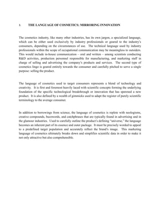 3.     THE LANGUAGE OF COSMETICS: MIRRORING INNOVATION


The cosmetics industry, like many other industries, has its own jargon, a specialized language,
which can be either used exclusively by industry professionals or geared to the industry’s
consumers, depending on the circumstances of use. The technical language used by industry
professionals within the scope of occupational communication may be meaningless to outsiders.
This would include in-house communication – oral and written – among scientists conducting
R&D activities, production personnel responsible for manufacturing, and marketing staff in
charge of selling and advertising the company’s products and services. The second type of
cosmetics lingo is geared entirely towards the consumer and carefully pitched to serve a single
purpose: selling the product.


The language of cosmetics used to target consumers represents a blend of technology and
creativity. It is first and foremost heavily laced with scientific concepts forming the underlying
foundation of the specific technological breakthrough or innovation that has spawned a new
product. It is also defined by a wealth of gimmicks used to adapt the register of purely scientific
terminology to the average consumer.


In addition to borrowings from science, the language of cosmetics is replete with neologisms,
creative compounds, buzzwords, and catchphrases that are typically found in advertising and in
the glamour industries. Used to carefully outline the product’s defining “universe,” the language
becomes an inherent part of its essence and outer package. It must be precisely worded to appeal
to a predefined target population and accurately reflect the brand’s image. This marketing
language of cosmetics ultimately breaks down and simplifies scientific data in order to make it
not only attractive but also comprehensible.
 