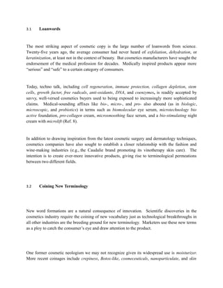 3.1    Loanwords



The most striking aspect of cosmetic copy is the large number of loanwords from science.
Twenty-five years ago, the average consumer had never heard of exfoliation, dehydration, or
keratinization, at least not in the context of beauty. But cosmetics manufacturers have sought the
endorsement of the medical profession for decades. Medically inspired products appear more
“serious” and “safe” to a certain category of consumers.


Today, techno talk, including cell regeneration, immune protection, collagen depletion, stem
cells, growth factor, free radicals, anti-oxidants, DNA, and coenzymes, is readily accepted by
savvy, well-versed cosmetics buyers used to being exposed to increasingly more sophisticated
claims. Medical-sounding affixes like bio-, micro-, and pro- also abound (as in biologic,
microscopic, and probiotics) in terms such as biomolecular eye serum, microtechnology bio
active foundation, pro-collagen cream, microsmoothing face serum, and a bio-stimulating night
cream with microlift (Ref. 8).


In addition to drawing inspiration from the latest cosmetic surgery and dermatology techniques,
cosmetics companies have also sought to establish a closer relationship with the fashion and
wine-making industries (e.g., the Caudalie brand promoting its vinotherapy skin care). The
intention is to create ever-more innovative products, giving rise to terminological permeations
between two different fields.




3.2    Coining New Terminology




New word formations are a natural consequence of innovation. Scientific discoveries in the
cosmetics industry require the coining of new vocabulary just as technological breakthroughs in
all other industries are the breeding ground for new terminology. Marketers use these new terms
as a ploy to catch the consumer’s eye and draw attention to the product.




One former cosmetic neologism we may not recognize given its widespread use is moisturizer.
More recent coinages include crepiness, Botox-like, cosmeceuticals, nanoparticulate, and skin
 