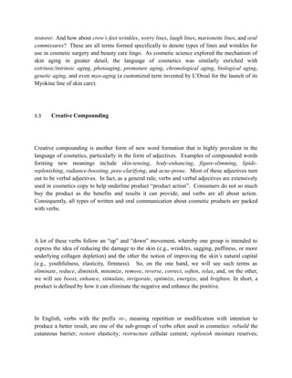 restorer. And how about crow’s feet wrinkles, worry lines, laugh lines, marionette lines, and oral
commissures? These are all terms formed specifically to denote types of lines and wrinkles for
use in cosmetic surgery and beauty care lingo. As cosmetic science explored the mechanism of
skin aging in greater detail, the language of cosmetics was similarly enriched with
extrinsic/intrinsic aging, photoaging, premature aging, chronological aging, biological aging,
genetic aging, and even myo-aging (a customized term invented by L’Oreal for the launch of its
Myokine line of skin care).




3.3    Creative Compounding




Creative compounding is another form of new word formation that is highly prevalent in the
language of cosmetics, particularly in the form of adjectives. Examples of compounded words
forming new meanings include skin-tensing, body-enhancing, figure-slimming, lipids-
replenishing, radiance-boosting, pore-clarifying, and acne-prone. Most of these adjectives turn
out to be verbal adjectives. In fact, as a general rule, verbs and verbal adjectives are extensively
used in cosmetics copy to help underline product “product action”. Consumers do not so much
buy the product as the benefits and results it can provide, and verbs are all about action.
Consequently, all types of written and oral communication about cosmetic products are packed
with verbs.




A lot of these verbs follow an “up” and “down” movement, whereby one group is intended to
express the idea of reducing the damage to the skin (e.g., wrinkles, sagging, puffiness, or more
underlying collagen depletion) and the other the notion of improving the skin’s natural capital
(e.g., youthfulness, elasticity, firmness). So, on the one hand, we will see such terms as
eliminate, reduce, diminish, minimize, remove, reverse, correct, soften, relax, and, on the other,
we will see boost, enhance, stimulate, invigorate, optimize, energize, and brighten. In short, a
product is defined by how it can eliminate the negative and enhance the positive.




In English, verbs with the prefix re-, meaning repetition or modification with intention to
produce a better result, are one of the sub-groups of verbs often used in cosmetics: rebuild the
cutaneous barrier; restore elasticity; restructure cellular cement; replenish moisture reserves;
 