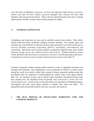 renew the skin’s youthfulness; rejuvenate, reactivate the night-time repair process; retexturize,
refinish, and refine the skin’s surface; regenerate damaged cells; rebalance the skin’s deep
hydration; and redesign facial contours. These verbs are important because they refer to making
improvements, and that is exactly what cosmetic products are selling.




3.4    Catchphrases and Buzzwords




Catchphrases and buzzwords are also used to carefully construct sales pitches. They follow
market trends and reflect continually changing consumer demands. For example, peace and
relaxation are at the forefront of consumer concerns today, paving the way for buzzwords such as
renewal, refreshing, nourishing, invigorating, effortless, rejuvenating, youth-enhancing, and
replenishing. Buzzwords used to present products as glamorous high-end status items include
premium, prestige, luxury, chic, opulent, premiere, and exclusive. Products backed by science
will be described with such terms as revolutionary, innovative, breakthrough, high-performance,
technologically advanced, potent, patented, and dramatic/spectacular results (Ref. 9).




Cosmetics companies conduct ongoing market research in order to understand consumers and
anticipate their demands. One comprehensive survey performed by NIVEA, in which women
around the world were asked to define their concept of beauty, generated startling results that
nevertheless show the importance of understanding the cultural values of the target audience
(Ref. 10). For American women, said to cherish youth, naturalness and physical fitness more
than anything else, the identified beauty buzzwords were attractiveness, health and well-
groomed appearance. French women, on the other hand, were described as celebrating elegance,
extravagance and color, using beauty products to enhance their charm and allure. The
appropriate beauty buzzwords would be charisma, sensuality and simplicity.




4.     THE DUAL PROCESS OF TRANSLATING MARKETING COPY FOR
       COSMETIC PRODUCTS
 