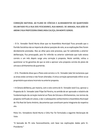 CORREÇÃO MATERIAL AO PLANO DE CÉRCEAS E ALINHAMENTOS DO QUARTEIRÃO
DELIMITADO PELA RUA DOS PESCADORES, RUA MANUEL DE ARRIAGA, RUA JOÃO DE
ABOIM E RUA PROFESSORA ERMELINDA CALEÇA, EM MONTE GORDO.
- O Sr. Vereador David Murta disse que na Assembleia Municipal ficou provado que o
Partido Socialista não se importa de alterar posições de voto, se as explicações lhes forem
devidamente prestadas. Mas ao olhar para este processo, que foi submetido a anterior
deliberação, fica preocupado, pois foi referido na anterior submissão que tudo estava
correto e um mês depois surge uma correção à proposta. Neste sentido, voltou a
questionar se há garantias de que se está a aprovar uma proposta correta do plano de
cérceas e alinhamentos do quarteirão.
- O Sr. Presidente disse que o Plano está correto e o Sr. Vereador João Sol esclareceu que
as áreas estão corretas e não foram alteradas. A única correção apresentada refere-se ao
proprietário que estava incorreto na anterior proposta.
= A Câmara deliberou, por maioria, com o voto contra do Sr. Vereador José Cruz, aprovar a
Proposta do Sr. Vereador João Filipe Sol Pereira, no sentido de ser aprovado o relatório de
fundamentação da correção material ao Plano de Cérceas e Alinhamentos, nos termos da
proposta retificada em anexo, e dar o subsequente conhecimento à Assembleia Municipal
de Vila Real de Santo António, documentos que constituem parte integrante da respetiva
ata.
Pelos Srs. Vereadores David Murta e Célia Paz foi formulada a seguinte Declaração de
Voto:
“A bancada do PS vota favoravelmente, com base nas explicações dadas pelo Sr.
Presidente.”
 