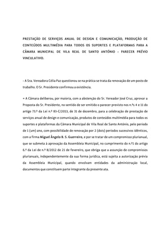 PRESTAÇÃO DE SERVIÇOS ANUAL DE DESIGN E COMUNICAÇÃO, PRODUÇÃO DE
CONTEÚDOS MULTIMÉDIA PARA TODOS OS SUPORTES E PLATAFORMAS PARA A
CÂMARA MUNICIPAL DE VILA REAL DE SANTO ANTÓNIO - PARECER PRÉVIO
VINCULATIVO.
- A Sra. Vereadora Célia Paz questionou se na prática se trata da renovação de um posto de
trabalho. O Sr. Presidente confirmou a existência.
= A Câmara deliberou, por maioria, com a abstenção do Sr. Vereador José Cruz, aprovar a
Proposta do Sr. Presidente, no sentido de ser emitido o parecer previsto nos n.ºs 4 e 11 do
artigo 73.º da Lei n.º 83-C/2013, de 31 de dezembro, para a celebração de prestação de
serviços anual de design e comunicação, produtos de conteúdos multimédia para todos os
suportes e plataformas da Câmara Municipal de Vila Real de Santo António, pelo período
de 1 (um) ano, com possibilidade de renovação por 2 (dois) períodos sucessivos idênticos,
com a firma Miguel Ângelo B. S. Guerreiro, e por se tratar de um compromisso plurianual,
que se submeta à aprovação da Assembleia Municipal, no cumprimento do n.º1 do artigo
6.º da Lei de n.º 8/2012 de 21 de fevereiro, que obriga que a assunção de compromissos
plurianuais, independentemente da sua forma jurídica, está sujeita a autorização prévia
da Assembleia Municipal, quando envolvam entidades da administração local,
documentos que constituem parte integrante da presente ata.
 