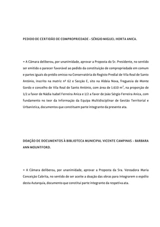 PEDIDO DE CERTIDÃO DE COMPROPRIEDADE - SÉRGIO MIGUEL HORTA ANICA.
= A Câmara deliberou, por unanimidade, aprovar a Proposta do Sr. Presidente, no sentido
ser emitido o parecer favorável ao pedido da constituição de compropriedade em comum
e partes iguais do prédio omisso na Conservatória do Registo Predial de Vila Real de Santo
António, inscrito na matriz nº 62 e Secção E, sito na Aldeia Nova, freguesia de Monte
Gordo e concelho de Vila Real de Santo António, com área de 1.610 m2
, na proporção de
1/2 a favor de Nádia Isabel Ferreira Anica e 1/2 a favor de João Sérgio Ferreira Anica, com
fundamento no teor da Informação da Equipa Multidisciplinar de Gestão Territorial e
Urbanística, documentos que constituem parte integrante da presente ata.
DOAÇÃO DE DOCUMENTOS À BIBLIOTECA MUNICIPAL VICENTE CAMPINAS – BARBARA
ANN MOUNTFORD.
= A Câmara deliberou, por unanimidade, aprovar a Proposta da Sra. Vereadora Maria
Conceição Cabrita, no sentido de ser aceite a doação das obras para integrarem o espólio
desta Autarquia, documento que constitui parte integrante da respetiva ata.
 
