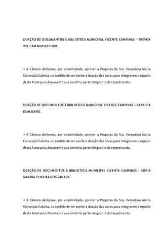 DOAÇÃO DE DOCUMENTOS À BIBLIOTECA MUNICIPAL VICENTE CAMPINAS – TREVOR
WILLIAM MOUNTFORD.
= A Câmara deliberou, por unanimidade, aprovar a Proposta da Sra. Vereadora Maria
Conceição Cabrita, no sentido de ser aceite a doação das obras para integrarem o espólio
desta Autarquia, documento que constitui parte integrante da respetiva ata.
DOAÇÃO DE DOCUMENTOS À BIBLIOTECA MUNICIPAL VICENTE CAMPINAS – PATRICIA
JEAN DAVIS.
= A Câmara deliberou, por unanimidade, aprovar a Proposta da Sra. Vereadora Maria
Conceição Cabrita, no sentido de ser aceite a doação das obras para integrarem o espólio
desta Autarquia, documento que constitui parte integrante da respetiva ata.
DOAÇÃO DE DOCUMENTOS À BIBLIOTECA MUNICIPAL VICENTE CAMPINAS – SONIA
MARINA TEIXEIRA DOS SANTOS.
= A Câmara deliberou, por unanimidade, aprovar a Proposta da Sra. Vereadora Maria
Conceição Cabrita, no sentido de ser aceite a doação das obras para integrarem o espólio
desta Autarquia, documento que constitui parte integrante da respetiva ata.
 