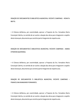 DOAÇÃO DE DOCUMENTOS À BIBLIOTECA MUNICIPAL VICENTE CAMPINAS – RENATA
BRITO.
= A Câmara deliberou, por unanimidade, aprovar a Proposta da Sra. Vereadora Maria
Conceição Cabrita, no sentido de ser aceite a doação das obras para integrarem o espólio
desta Autarquia, documento que constitui parte integrante da respetiva ata.
DOAÇÃO DE DOCUMENTOS À BIBLIOTECA MUNICIPAL VICENTE CAMPINAS – MARIA
EFROSINA QUEIROGA.
= A Câmara deliberou, por unanimidade, aprovar a Proposta da Sra. Vereadora Maria
Conceição Cabrita, no sentido de ser aceite a doação das obras para integrarem o espólio
desta Autarquia, documento que constitui parte integrante da respetiva ata.
DOAÇÃO DE DOCUMENTOS À BIBLIOTECA MUNICIPAL VICENTE CAMPINAS –
FRANCELINA RAIMUNDO FERNANDES.
= A Câmara deliberou, por unanimidade, aprovar a Proposta da Sra. Vereadora Maria
Conceição Cabrita, no sentido de ser aceite a doação das obras para integrarem o espólio
desta Autarquia, documento que constitui parte integrante da respetiva ata.
 