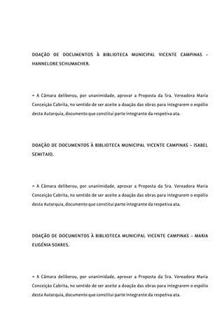 DOAÇÃO DE DOCUMENTOS À BIBLIOTECA MUNICIPAL VICENTE CAMPINAS –
HANNELORE SCHUMACHER.
= A Câmara deliberou, por unanimidade, aprovar a Proposta da Sra. Vereadora Maria
Conceição Cabrita, no sentido de ser aceite a doação das obras para integrarem o espólio
desta Autarquia, documento que constitui parte integrante da respetiva ata.
DOAÇÃO DE DOCUMENTOS À BIBLIOTECA MUNICIPAL VICENTE CAMPINAS – ISABEL
SEMITAIO.
= A Câmara deliberou, por unanimidade, aprovar a Proposta da Sra. Vereadora Maria
Conceição Cabrita, no sentido de ser aceite a doação das obras para integrarem o espólio
desta Autarquia, documento que constitui parte integrante da respetiva ata.
DOAÇÃO DE DOCUMENTOS À BIBLIOTECA MUNICIPAL VICENTE CAMPINAS – MARIA
EUGÉNIA SOARES.
= A Câmara deliberou, por unanimidade, aprovar a Proposta da Sra. Vereadora Maria
Conceição Cabrita, no sentido de ser aceite a doação das obras para integrarem o espólio
desta Autarquia, documento que constitui parte integrante da respetiva ata.
 