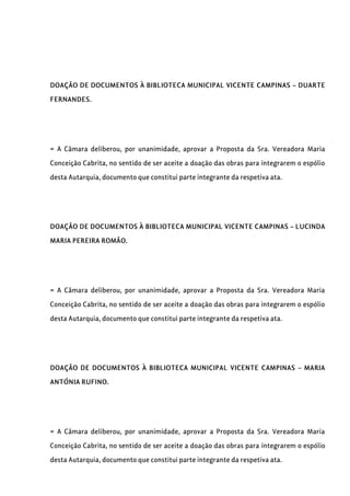 DOAÇÃO DE DOCUMENTOS À BIBLIOTECA MUNICIPAL VICENTE CAMPINAS – DUARTE
FERNANDES.
= A Câmara deliberou, por unanimidade, aprovar a Proposta da Sra. Vereadora Maria
Conceição Cabrita, no sentido de ser aceite a doação das obras para integrarem o espólio
desta Autarquia, documento que constitui parte integrante da respetiva ata.
DOAÇÃO DE DOCUMENTOS À BIBLIOTECA MUNICIPAL VICENTE CAMPINAS – LUCINDA
MARIA PEREIRA ROMÃO.
= A Câmara deliberou, por unanimidade, aprovar a Proposta da Sra. Vereadora Maria
Conceição Cabrita, no sentido de ser aceite a doação das obras para integrarem o espólio
desta Autarquia, documento que constitui parte integrante da respetiva ata.
DOAÇÃO DE DOCUMENTOS À BIBLIOTECA MUNICIPAL VICENTE CAMPINAS – MARIA
ANTÓNIA RUFINO.
= A Câmara deliberou, por unanimidade, aprovar a Proposta da Sra. Vereadora Maria
Conceição Cabrita, no sentido de ser aceite a doação das obras para integrarem o espólio
desta Autarquia, documento que constitui parte integrante da respetiva ata.
 