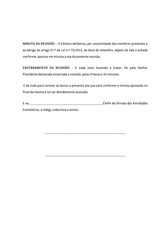 MINUTA DA REUNIÃO: - A Câmara deliberou, por unanimidade dos membros presentes e
ao abrigo do artigo 57.º da Lei n.º 75/2013, de doze de setembro, depois de lida e achada
conforme, aprovar em minuta a ata da presente reunião.
ENCERRAMENTO DA REUNIÃO: - E nada mais havendo a tratar, foi pelo Senhor
Presidente declarada encerrada a reunião, pelas 9 horas e 45 minutos.
E de tudo para constar se lavrou a presente ata que está conforme a minuta aprovada no
final da mesma e vai ser devidamente assinada.
E eu, __________________________________________, Chefe de Divisão das Atividades
Económicas, a redigi, subscrevo e assino.
________________________________________________
________________________________________________
 