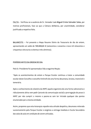 FALTA: - Verificou-se a ausência do Sr. Vereador Luis Miguel Cristo Salvador Salas, por
motivos profissionais, face ao que a Câmara deliberou, por unanimidade, considerar
justificada a respetiva falta.
BALANCETE: - Foi presente o Mapa Resumo Diário da Tesouraria do dia de ontem,
apresentando um saldo de 769.858,83 € (setecentos e sessenta e nove mil oitocentos e
cinquenta e oito euros e oitenta e três cêntimos).
PERÍODO ANTES DA ORDEM DO DIA:
Pelo Sr. Presidente foi apresentada e lida a seguinte Moção:
“Após os acontecimentos de ontem a Parque Escolar continua a tratar a comunidade
escolar deste Concelho e concelho limítrofe de uma forma desumana, leviana, insensível e
temerária.
Após o conhecimento do relatório da ANPC aquele organismo de uma forma sobranceira e
ridiculamente altiva vem pedir (através da comunicação social) a prorrogação do prazo à
ANPC por não cumprir o mesmo e pasme-se sem ter iniciado qualquer dos pontos
enumerados por a mesma entidade.
Assim, propomos que esta Autarquia repudie esta atitude despótica, desumana reiterada
sucessivamente pela Parque Escolar e exigimos a entrega imediata à Escola Secundária
das salas de aula em condições de serem utilizadas.
 