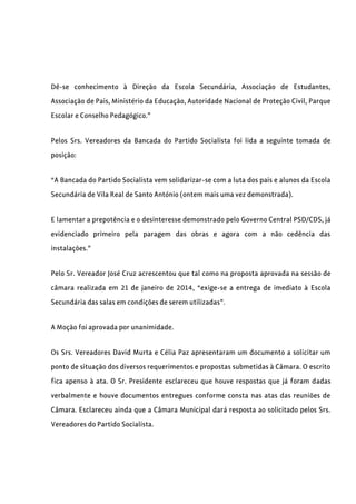 Dê-se conhecimento à Direção da Escola Secundária, Associação de Estudantes,
Associação de Pais, Ministério da Educação, Autoridade Nacional de Proteção Civil, Parque
Escolar e Conselho Pedagógico.”
Pelos Srs. Vereadores da Bancada do Partido Socialista foi lida a seguinte tomada de
posição:
“A Bancada do Partido Socialista vem solidarizar-se com a luta dos pais e alunos da Escola
Secundária de Vila Real de Santo António (ontem mais uma vez demonstrada).
E lamentar a prepotência e o desinteresse demonstrado pelo Governo Central PSD/CDS, já
evidenciado primeiro pela paragem das obras e agora com a não cedência das
instalações.”
Pelo Sr. Vereador José Cruz acrescentou que tal como na proposta aprovada na sessão de
câmara realizada em 21 de janeiro de 2014, “exige-se a entrega de imediato à Escola
Secundária das salas em condições de serem utilizadas”.
A Moção foi aprovada por unanimidade.
Os Srs. Vereadores David Murta e Célia Paz apresentaram um documento a solicitar um
ponto de situação dos diversos requerimentos e propostas submetidas à Câmara. O escrito
fica apenso à ata. O Sr. Presidente esclareceu que houve respostas que já foram dadas
verbalmente e houve documentos entregues conforme consta nas atas das reuniões de
Câmara. Esclareceu ainda que a Câmara Municipal dará resposta ao solicitado pelos Srs.
Vereadores do Partido Socialista.
 