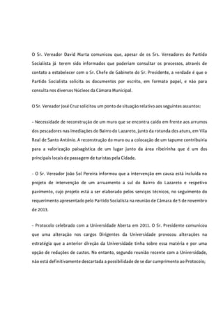 O Sr. Vereador David Murta comunicou que, apesar de os Srs. Vereadores do Partido
Socialista já terem sido informados que poderiam consultar os processos, através de
contato a estabelecer com o Sr. Chefe de Gabinete do Sr. Presidente, a verdade é que o
Partido Socialista solicita os documentos por escrito, em formato papel, e não para
consulta nos diversos Núcleos da Câmara Municipal.
O Sr. Vereador José Cruz solicitou um ponto de situação relativo aos seguintes assuntos:
- Necessidade de reconstrução de um muro que se encontra caído em frente aos arrumos
dos pescadores nas imediações do Bairro do Lazareto, junto da rotunda dos atuns, em Vila
Real de Santo António. A reconstrução do muro ou a colocação de um tapume contribuiria
para a valorização paisagística de um lugar junto da área ribeirinha que é um dos
principais locais de passagem de turistas pela Cidade.
- O Sr. Vereador João Sol Pereira informou que a intervenção em causa está incluída no
projeto de intervenção de um arruamento a sul do Bairro do Lazareto e respetivo
pavimento, cujo projeto está a ser elaborado pelos serviços técnicos, no seguimento do
requerimento apresentado pelo Partido Socialista na reunião de Câmara de 5 de novembro
de 2013.
- Protocolo celebrado com a Universidade Aberta em 2011. O Sr. Presidente comunicou
que uma alteração nos cargos Dirigentes da Universidade provocou alterações na
estratégia que a anterior direção da Universidade tinha sobre essa matéria e por uma
opção de reduções de custos. No entanto, segundo reunião recente com a Universidade,
não está definitivamente descartada a possibilidade de se dar cumprimento ao Protocolo;
 