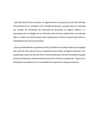 - Aplicação das 35 horas semanais, no seguimento de uma questão que já tinha colocado
informalmente ao Sr. Presidente. O Sr. Presidente disse que o assunto está a ser analisado
nas reuniões de Presidentes da Associação de Municípios do Algarve (AMAL), e a
Associação está em diálogo com os sindicatos, pelo em breve poderá haver uma decisão
sobre a matéria, que deverá passar pela redução para 35 horas semanais para todos os
trabalhadores dos serviços municipais.
- Qual a possibilidade de, na próxima reunião, se elaborar uma Moção sobre a preocupação
pelo facto de estar previsto que as competências dos Portos do Algarve passarem a ser
coordenadas a partir do Porto de Sines? Disse também que o Partido Comunista Português
já tinha manifestado o descontentamento junto das instâncias competentes. Todos os Srs.
Vereadores concordaram com a necessidade de se apresentar a Moção ao Governo.
 