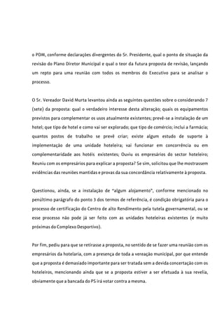 o PDM, conforme declarações divergentes do Sr. Presidente, qual o ponto de situação da
revisão do Plano Diretor Municipal e qual o teor da futura proposta de revisão, lançando
um repto para uma reunião com todos os membros do Executivo para se analisar o
processo.
O Sr. Vereador David Murta levantou ainda as seguintes questões sobre o considerando 7
(sete) da proposta: qual o verdadeiro interesse desta alteração; quais os equipamentos
previstos para complementar os usos atualmente existentes; prevê-se a instalação de um
hotel; que tipo de hotel e como vai ser explorado; que tipo de comércio; inclui a farmácia;
quantos postos de trabalho se prevê criar; existe algum estudo de suporte à
implementação de uma unidade hoteleira; vai funcionar em concorrência ou em
complementaridade aos hotéis existentes; Ouviu os empresários do sector hoteleiro;
Reuniu com os empresários para explicar a proposta? Se sim, solicitou que lhe mostrassem
evidências das reuniões mantidas e provas da sua concordância relativamente à proposta.
Questionou, ainda, se a instalação de “algum alojamento”, conforme mencionado no
penúltimo parágrafo do ponto 3 dos termos de referência, é condição obrigatória para o
processo de certificação do Centro de alto Rendimento pela tutela governamental, ou se
esse processo não pode já ser feito com as unidades hoteleiras existentes (e muito
próximas do Complexo Desportivo).
Por fim, pediu para que se retirasse a proposta, no sentido de se fazer uma reunião com os
empresários da hotelaria, com a presença de toda a vereação municipal, por que entende
que a proposta é demasiado importante para ser tratada sem a devida concertação com os
hoteleiros, mencionando ainda que se a proposta estiver a ser efetuada à sua revelia,
obviamente que a bancada do PS irá votar contra a mesma.
 