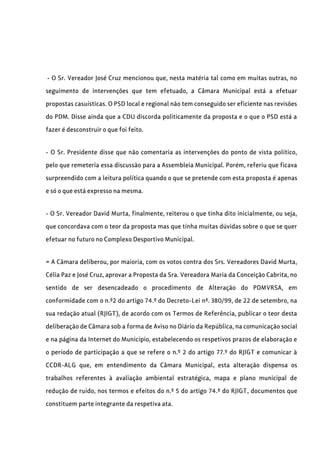 - O Sr. Vereador José Cruz mencionou que, nesta matéria tal como em muitas outras, no
seguimento de intervenções que tem efetuado, a Câmara Municipal está a efetuar
propostas casuísticas. O PSD local e regional não tem conseguido ser eficiente nas revisões
do PDM. Disse ainda que a CDU discorda politicamente da proposta e o que o PSD está a
fazer é desconstruir o que foi feito.
- O Sr. Presidente disse que não comentaria as intervenções do ponto de vista político,
pelo que remeteria essa discussão para a Assembleia Municipal. Porém, referiu que ficava
surpreendido com a leitura política quando o que se pretende com esta proposta é apenas
e só o que está expresso na mesma.
- O Sr. Vereador David Murta, finalmente, reiterou o que tinha dito inicialmente, ou seja,
que concordava com o teor da proposta mas que tinha muitas dúvidas sobre o que se quer
efetuar no futuro no Complexo Desportivo Municipal.
= A Câmara deliberou, por maioria, com os votos contra dos Srs. Vereadores David Murta,
Célia Paz e José Cruz, aprovar a Proposta da Sra. Vereadora Maria da Conceição Cabrita, no
sentido de ser desencadeado o procedimento de Alteração do PDMVRSA, em
conformidade com o n.º2 do artigo 74.º do Decreto-Lei nº. 380/99, de 22 de setembro, na
sua redação atual (RJIGT), de acordo com os Termos de Referência, publicar o teor desta
deliberação de Câmara sob a forma de Aviso no Diário da República, na comunicação social
e na página da Internet do Município, estabelecendo os respetivos prazos de elaboração e
o período de participação a que se refere o n.º 2 do artigo 77.º do RJIGT e comunicar à
CCDR-ALG que, em entendimento da Câmara Municipal, esta alteração dispensa os
trabalhos referentes à avaliação ambiental estratégica, mapa e plano municipal de
redução de ruído, nos termos e efeitos do n.º 5 do artigo 74.º do RJIGT, documentos que
constituem parte integrante da respetiva ata.
 