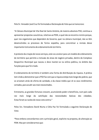 Pelo Sr. Vereador José Cruz foi formulada a Declaração de Voto que se transcreve:
“A Câmara Municipal de Vila Real de Santo António, de maioria absoluta PSD, continua a
apresentar propostas casuísticas, relativas ao PDM, o qual não se encontra revisto porque,
quer nos organismos que dependem do Governo, quer na câmara municipal, não se têm
desenvolvidos os processos de forma expedita, para concretizar a revisão desse
importante instrumento de ordenamento do território.
A pretexto da criação de novos serviços, está-se a evoluir para um modelo de ordenamento
do território que permite a inclusão de áreas de negócio privadas, dentro do Complexo
Desportivo Municipal que nasceu e deve manter-se na esfera pública, no âmbito das
funções para que foi criado.
O ordenamento do território é também uma forma de distribuição da riqueza. A prática
tem vindo a demonstrar que o PSD faz com que a riqueza esteja mais longe dos pobres, que
se arrastam atrás de oferta de caridade, e da classe média que vê os seus rendimentos
cortados, para acudir aos mais necessitados.
Entretanto, as grandes fortunas crescem, acumulando poder e benefícios, num país cada
vez mais longe da satisfação das necessidades básicas dos cidadãos.
Estas foram as razões do nosso voto contra.”
Pelos Srs. Vereadores David Murta e Célia Paz foi formulada a seguinte Declaração de
Voto:
“Pese embora concordarmos com o princípio geral, explícito na proposta, de alteração ao
PDM. Mas por considerarmos que:
 