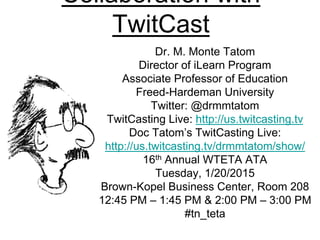 Collaboration with
TwitCast
Dr. M. Monte Tatom
Director of iLearn Program
Associate Professor of Education
Freed-Hardeman University
Twitter: @drmmtatom
TwitCasting Live: http://us.twitcasting.tv
Doc Tatom’s TwitCasting Live:
http://us.twitcasting.tv/drmmtatom/show/
16th Annual WTETA ATA
Tuesday, 1/20/2015
Brown-Kopel Business Center, Room 208
12:45 PM – 1:45 PM & 2:00 PM – 3:00 PM
#tn_teta
 