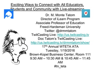 Exciting Ways to Connect with All Educators,
Students and Community with Live-streaming
Dr. M. Monte Tatom
Director of iLearn Program
Associate Professor of Education
Freed-Hardeman University
Twitter: @drmmtatom
TwitCasting Live: http://us.twitcasting.tv
Doc Tatom’s TwitCasting Live:
http://us.twitcasting.tv/drmmtatom/show/
17th Annual WTETA ATA
Tuesday, 1/19/2016
Brown-Kopel Business Center, Room 111
9:30 AM – 10:30 AM & 10:45 AM – 11:45
AM
#tn_teta
 