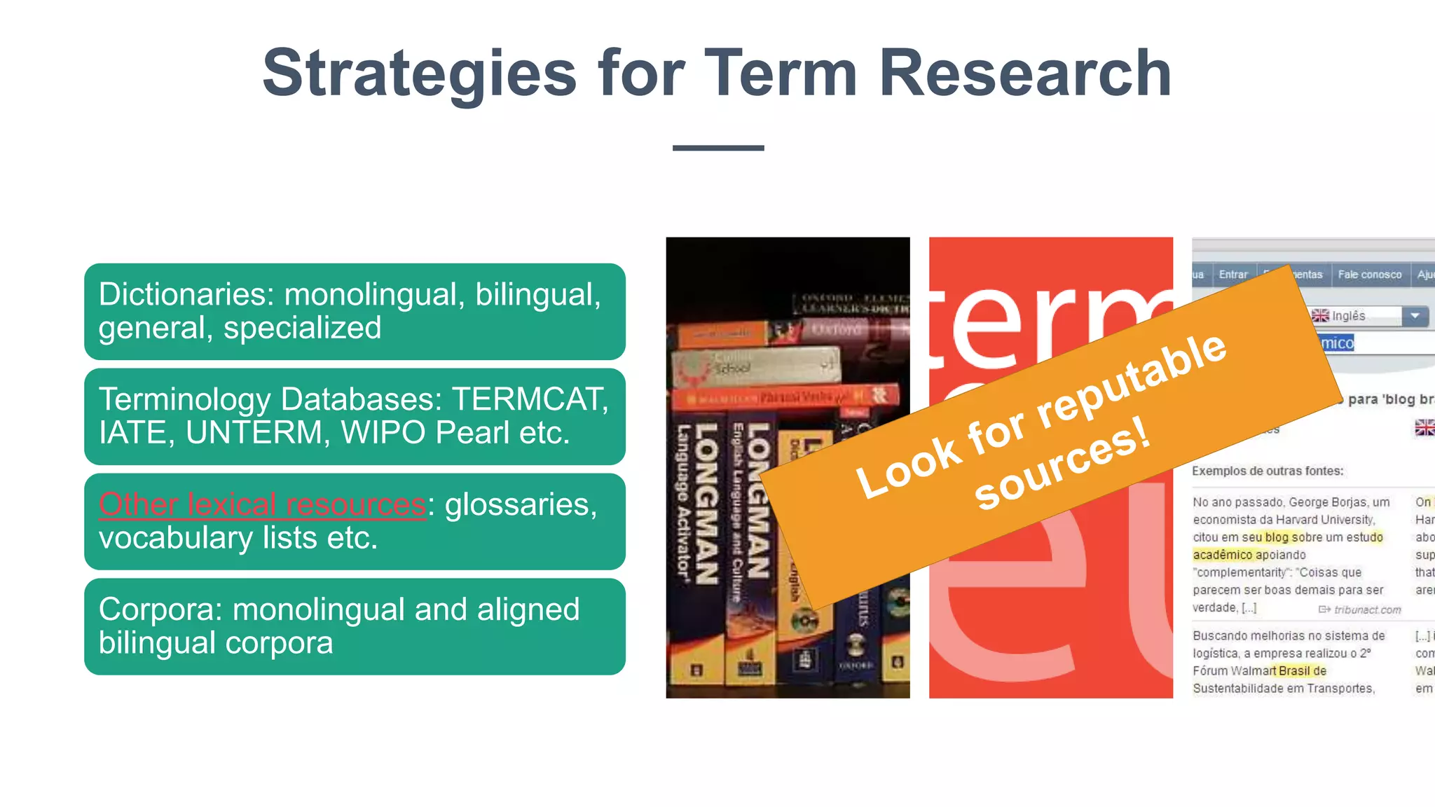 Dictionaries: monolingual, bilingual,
general, specialized
Terminology Databases: TERMCAT,
IATE, UNTERM, WIPO Pearl etc.
Other lexical resources: glossaries,
vocabulary lists etc.
Corpora: monolingual and aligned
bilingual corpora
Strategies for Term Research
 