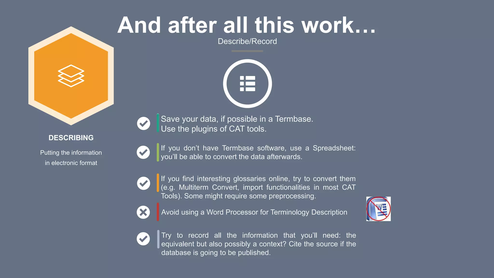 And after all this work…Describe/Record
Avoid using a Word Processor for Terminology Description
Save your data, if possible in a Termbase.
Use the plugins of CAT tools.
If you don’t have Termbase software, use a Spreadsheet:
you’ll be able to convert the data afterwards.
If you find interesting glossaries online, try to convert them
(e.g. Multiterm Convert, import functionalities in most CAT
Tools). Some might require some preprocessing.
Try to record all the information that you’ll need: the
equivalent but also possibly a context? Cite the source if the
database is going to be published.
DESCRIBING
Putting the information
in electronic format
 