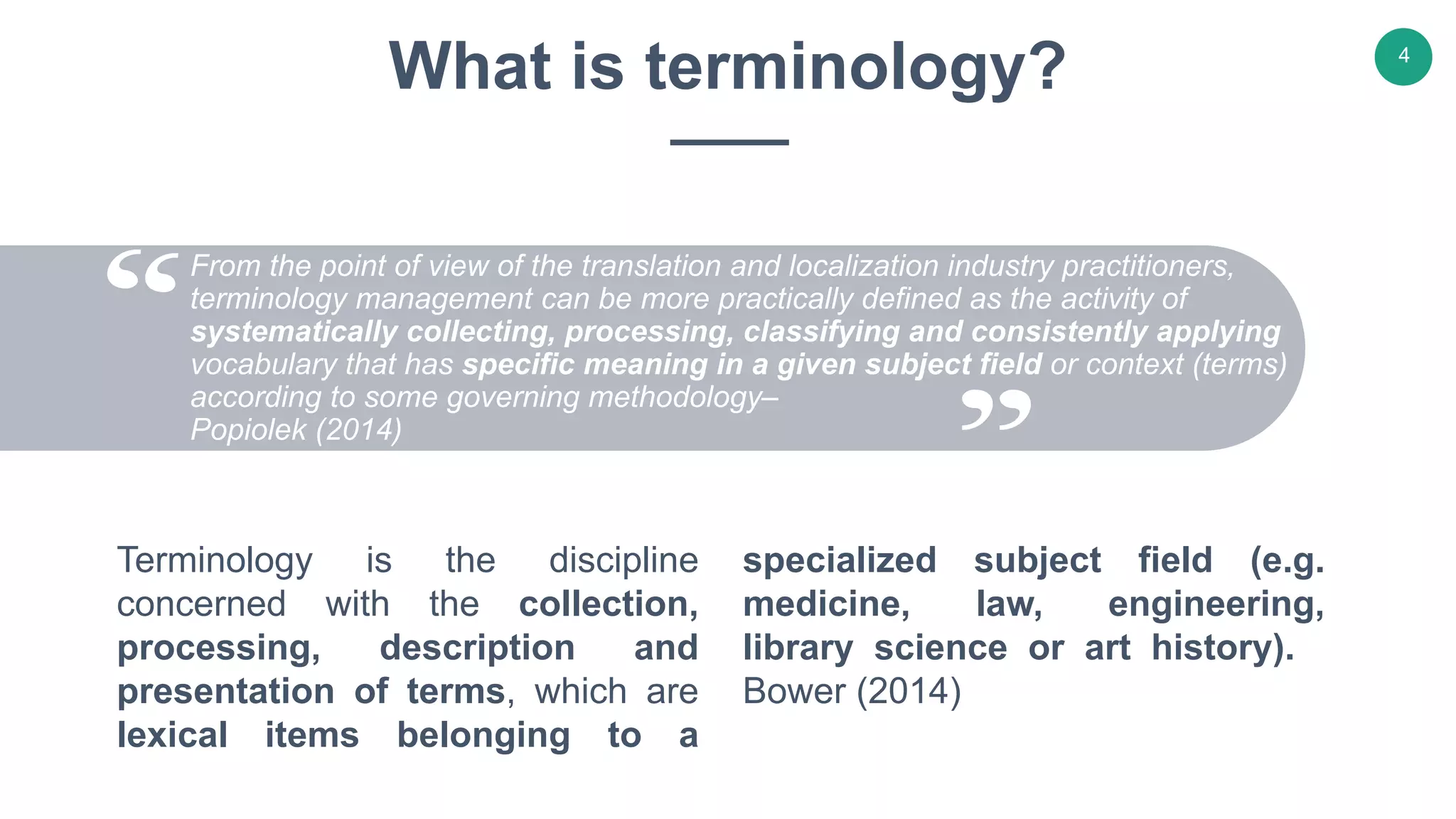 Terminology is the discipline
concerned with the collection,
processing, description and
presentation of terms, which are
lexical items belonging to a
specialized subject field (e.g.
medicine, law, engineering,
library science or art history).
Bower (2014)
What is terminology?
From the point of view of the translation and localization industry practitioners,
terminology management can be more practically defined as the activity of
systematically collecting, processing, classifying and consistently applying
vocabulary that has specific meaning in a given subject field or context (terms)
according to some governing methodology–
Popiolek (2014)
4
 