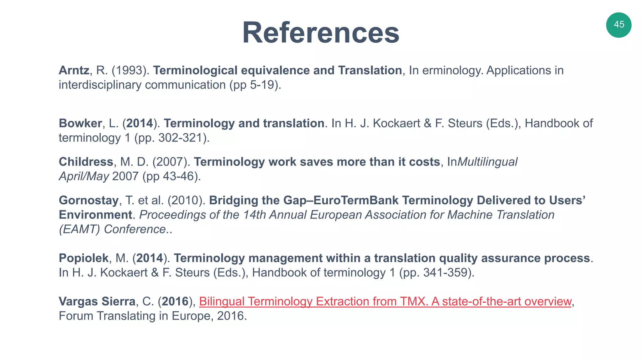 45
Arntz, R. (1993). Terminological equivalence and Translation, In erminology. Applications in
interdisciplinary communication (pp 5-19).
Bowker, L. (2014). Terminology and translation. In H. J. Kockaert & F. Steurs (Eds.), Handbook of
terminology 1 (pp. 302-321).
Childress, M. D. (2007). Terminology work saves more than it costs, InMultilingual
April/May 2007 (pp 43-46).
Gornostay, T. et al. (2010). Bridging the Gap–EuroTermBank Terminology Delivered to Users’
Environment. Proceedings of the 14th Annual European Association for Machine Translation
(EAMT) Conference..
Popiolek, M. (2014). Terminology management within a translation quality assurance process.
In H. J. Kockaert & F. Steurs (Eds.), Handbook of terminology 1 (pp. 341-359).
Vargas Sierra, C. (2016), Bilingual Terminology Extraction from TMX. A state-of-the-art overview,
Forum Translating in Europe, 2016.
References
 