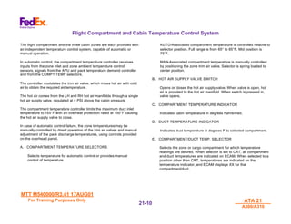 MTT M540000/R3.41 17AUG01
MTT M540000/R3.41 17AUG01
For Training Purposes Only
For Training Purposes Only ATA 21
ATA 21
A300/A310
A300/A310
21-
21-10
10
Flight Compartment and Cabin Temperature Control System
The flight compartment and the three cabin zones are each provided with
an independent temperature control system, capable of automatic or
manual operation.
In automatic control, the compartment temperature controller receives
inputs from the zone inlet and zone ambient temperature control
sensors, signals from the APU and pack temperature demand controller
and from the COMPT TEMP selectors.
The controller modulates the trim air valve, which mixes hot air with cold
air to obtain the required air temperature.
The hot air comes from the LH and RH hot air manifolds through a single
hot air supply valve, regulated at 4 PSI above the cabin pressure.
The compartment temperature controller limits the maximum duct inlet
temperature to 165°F with an overheat protection rated at 190°F causing
the hot air supply valve to close.
In case of automatic control failure, the zone temperatures may be
manually controlled by direct operation of the trim air valves and manual
adjustment of the pack discharge temperatures, using controls provided
on the overhead panel.
A. COMPARTMENT TEMPERATURE SELECTORS
Selects temperature for automatic control or provides manual
control of temperature.
AUTO-Associated compartment temperature is controlled relative to
selector position. Full range is from 65° to 85°F. Mid position is
75°F.
MAN-Associated compartment temperature is manually controlled
by positioning the zone trim air valve. Selector is spring loaded to
center position.
B. HOT AIR SUPPLY VALVE SWITCH
Opens or closes the hot air supply valve. When valve is open, hot
air is provided to the hot air manifold. When switch is pressed in,
valve opens.
C. COMPARTMENT TEMPERATURE INDICATOR
Indicates cabin temperature in degrees Fahrenheit.
D. DUCT TEMPERATURE INDICATOR
Indicates duct temperature in degrees F to selected compartment.
E. COMPARTMENT/DUCT TEMP. SELECTOR
Selects the zone or cargo compartment for which temperature
readings are desired. When selector is set to CRT, all compartment
and duct temperatures are indicated on ECAM. When selected to a
position other than CRT, temperatures are indicated on the
temperature indicator, and ECAM displays XX for that
compartment/duct.
 