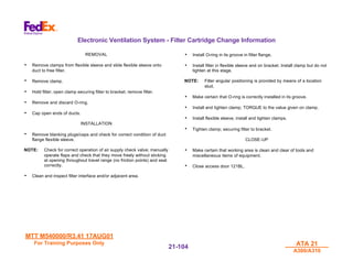 MTT M540000/R3.41 17AUG01
MTT M540000/R3.41 17AUG01
For Training Purposes Only
For Training Purposes Only ATA 21
ATA 21
A300/A310
A300/A310
21-
21-104
104
Electronic Ventilation System - Filter Cartridge Change Information
REMOVAL
• Remove clamps from flexible sleeve and slide flexible sleeve onto
duct to free filter.
• Remove clamp.
• Hold filter, open clamp securing filter to bracket; remove filter.
• Remove and discard O-ring.
• Cap open ends of ducts.
INSTALLATION
• Remove blanking plugs/caps and check for correct condition of duct
flange flexible sleeve.
NOTE: Check for correct operation of air supply check valve; manually
operate flaps and check that they move freely without sticking
at opening throughout travel range (no friction points) and seat
correctly.
• Clean and inspect filter interface and/or adjacent area.
• Install O-ring in its groove in filter flange.
• Install filter in flexible sleeve and on bracket. Install clamp but do not
tighten at this stage.
NOTE: Filter angular positioning is provided by means of a location
stud.
• Make certain that O-ring is correctly installed in its groove.
• Install and tighten clamp; TORQUE to the value given on clamp.
• Install flexible sleeve; install and tighten clamps.
• Tighten clamp; securing filter to bracket.
CLOSE-UP
• Make certain that working area is clean and clear of tools and
miscellaneous items of equipment.
• Close access door 121BL.
 