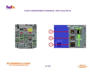 MTT M540000/R3.41 17AUG01
MTT M540000/R3.41 17AUG01
For Training Purposes Only
For Training Purposes Only ATA 21
ATA 21
A300/A310
A300/A310
21-
21-107
107
FLIGHT COMPARTMENT OVERHEAD - VENT Panel 438 VU
3
2
1
 