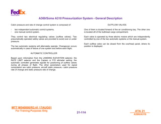 MTT M540000/R3.41 17AUG01
MTT M540000/R3.41 17AUG01
For Training Purposes Only
For Training Purposes Only ATA 21
ATA 21
A300/A310
A300/A310
21-
21-114
114
A300/Some A310 Pressurization System - General Description
Cabin pressure and rate of change control system is composed of:
- two independent automatic control systems.
- one manual control system.
They control two electrical regulating valves (outflow valves). Two
pneumatically operated safety valves are provided to avoid over or under
pressure.
The two automatic systems will alternately operate. Changeover occurs
automatically in case of failure of one system and before each flight.
AUTOMATIC CONTROLLER
Based upon information from the LANDING ELEVATION selector, the
RATE LIMIT selector and the Captain or F/O altimeter setting, the
automatic controller generates signals for positioning of outflow valves
during all phases of flight. The other parameters used for signal
computation are cabin pressure, aircraft static pressure,- cabin pressure
rate of change and static pressure rate of change.
OUTFLOW VALVES
One of them is located forward of the air conditioning bay. The other one
is located aft of the bulkhead cargo compartment.
Each valve is operated by three electric motors which are independently
controlled by one of the two automatic systems or the manual system.
Each outflow valve can be closed from the overhead panel, where its
position is displayed.
 