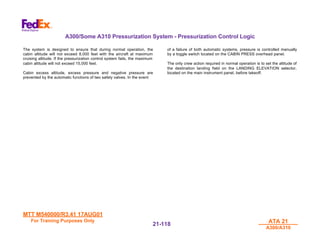 MTT M540000/R3.41 17AUG01
MTT M540000/R3.41 17AUG01
For Training Purposes Only
For Training Purposes Only ATA 21
ATA 21
A300/A310
A300/A310
21-
21-118
118
A300/Some A310 Pressurization System - Pressurization Control Logic
The system is designed to ensure that during normal operation, the
cabin altitude will not exceed 8,000 feet with the aircraft at maximum
cruising altitude. If the pressurization control system fails, the maximum
cabin altitude will not exceed 15,000 feet.
Cabin excess altitude, excess pressure and negative pressure are
prevented by the automatic functions of two safety valves. In the event
of a failure of both automatic systems, pressure is controlled manually
by a toggle switch located on the CABIN PRESS overhead panel.
The only crew action required in normal operation is to set the altitude of
the destination landing field on the LANDING ELEVATION selector,
located on the main instrument panel, before takeoff.
 