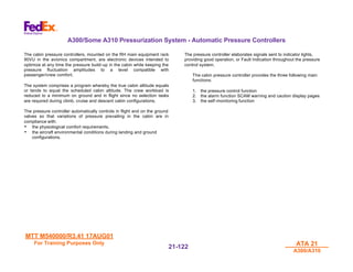 MTT M540000/R3.41 17AUG01
MTT M540000/R3.41 17AUG01
For Training Purposes Only
For Training Purposes Only ATA 21
ATA 21
A300/A310
A300/A310
21-
21-122
122
A300/Some A310 Pressurization System - Automatic Pressure Controllers
The cabin pressure controllers, mounted on the RH main equipment rack
90VU in the avionics compartment, are electronic devices intended to
optimize at any time the pressure build-up in the cabin while keeping the
pressure fluctuation amplitudes to a level compatible with
passenger/crew comfort.
The system comprises a program whereby the true cabin altitude equals
or tends to equal the scheduled cabin altitude. The crew workload is
reduced to a minimum on ground and in flight since no selection tasks
are required during climb, cruise and descent cabin configurations.
The pressure controller automatically controls in flight and on the ground
valves so that variations of pressure prevailing in the cabin are in
compliance with:
• the physiological comfort requirements,
• the aircraft environmental conditions during landing and ground
configurations.
The pressure controller elaborates signals sent to indicator lights,
providing good operation, or Fault Indication throughout the pressure
control system.
The cabin pressure controller provides the three following main
functions:
1. the pressure control function
2. the alarm function SCAM warning and caution display pages
3. the self-monitoring function
 
