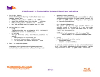 MTT M540000/R3.41 17AUG01
MTT M540000/R3.41 17AUG01
For Training Purposes Only
For Training Purposes Only ATA 21
ATA 21
A300/A310
A300/A310
21-
21-124
124
A300/Some A310 Pressurization System - Controls and Indications
1. RATE LIMIT Selector
Selects the limiting rate of change in cabin altitude to any value
between MIN and MAX.
• MIN Rate of change limits + 100 ft/min and - 70 ft/min.
• NORM Rate of change limits + 500 ft/min and - 350 ft/min.
• HI Rate of change limits + 666 ft/min and - 470 ft/min.
• MAX Rate of change limits + 1670 ft/min and- 1170 ft/min.
2. RATE/LO DELTA-P Lights
• RATE
The light illuminates Blue to indicate the AUTO PRESS/RATE
LIMIT selector is not in the NORM position.
• LO DELTA-P
The light illuminates Amber, when following conditions are
reached.
1. Differential pressure below 0.7 PSI, and
2. Aircraft rate of descent above 2,000 ft/min, and
3. CAB ALT greater than selected altitude plus 1,500 ft.
3. REG 1 (2) Pushbutton Switches
Operated to confirm the disconnection between the system
controller output and the associated outflow valve torque motor.
• Normal (P/B switch pressed-in)
The system controller output 1 (or 2) is connected to the outflow
valve torque motors provided the Green triangle integrated into
the SYS 1 (or 2) P/B switch is on. The pressure control system 1
(or 2) ensures pressure control.
• OFF (P/B switch released-out)
The system 1 (or 2) is no longer operative. There is an
automatic transfer to the system 2 (or 1) and the triangle
integrated into the SYS 2 (or 1) P/B switch comes on Green.
The OFF light illuminates White.
NOTE: When both regulators are OFF, the message "CAB
PRESS MAN CTL" is displayed on the MEMO page.
• FAULT
The light illuminates Amber in the event of:
- outflow valve closure
- or system 1 (or 2) control failure.
An automatic transfer to system 2 (or 1) is performed. Illumination
of the FAULT light is associated with ECAM activation. The light
extinguishes when the REG 1 (or 2) P/B switch is selected OFF.
 