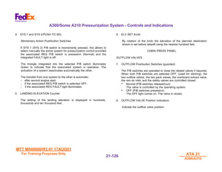 MTT M540000/R3.41 17AUG01
MTT M540000/R3.41 17AUG01
For Training Purposes Only
For Training Purposes Only ATA 21
ATA 21
A300/A310
A300/A310
21-
21-126
126
A300/Some A310 Pressurization System - Controls and Indications
4. SYS 1 and SYS 2/PUSH TO SEL
Momentary Action Pushbutton Switches
If SYS 1 (SYS 2) P/B switch is momentarily pressed, this allows to
select manually the active system for pressurization control provided
the associated REG P/B switch is pressed-in (Normal) and the
integrated FAULT light is off.
The triangle integrated into the selected P/B switch illuminates
Green to indicate that the associated system is operative. The
activation of a system deactivates automatically the other.
The transfer from one system to the other is automatic:
- after second engine start.
- if the associated REG P/B switch is selected OFF.
- if the associated REG FAULT light illuminates.
5. LANDING ELEVATION Counter
The setting of the landing elevation is displayed in hundreds,
thousands and ten thousand feet.
6. ELV SET Knob
By rotation of the knob the elevation of the planned destination
airport is set before takeoff using the nearest hundred feet.
CABIN PRESS PANEL
OUTFLOW VALVES
7. OUTFLOW Pushbutton Switches (guarded)
The P/B switches are operated to close the related valves if required.
When both P/B switches are selected OFF, (used for ditching), the
two outflow valves, the two pack valves, the overboard extract valve,
the ram air inlet, and the safety valves are controlled closed.
• Normal (P/B switches released-out)
The valve is controlled by the operating system.
• OFF (P/B switches pressed-in)
The OFF light comes on. The valve is closed.
8. OUTFLOW VALVE Position Indicators:
Indicate the outflow valve position.
 