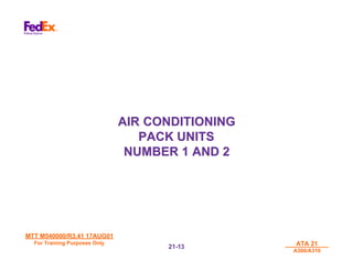 MTT M540000/R3.41 17AUG01
MTT M540000/R3.41 17AUG01
For Training Purposes Only
For Training Purposes Only ATA 21
ATA 21
A300/A310
A300/A310
21-
21-13
13
AIR CONDITIONING
AIR CONDITIONING
PACK UNITS
PACK UNITS
NUMBER 1 AND 2
NUMBER 1 AND 2
 