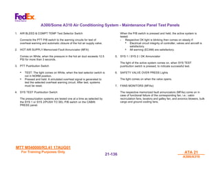 MTT M540000/R3.41 17AUG01
MTT M540000/R3.41 17AUG01
For Training Purposes Only
For Training Purposes Only ATA 21
ATA 21
A300/A310
A300/A310
21-
21-136
136
A300/Some A310 Air Conditioning System - Maintenance Panel Test Panels
1. AIR BLEED & COMPT TEMP Test Selector Switch
Connects the PTT P/B switch to the warning circuits for test of
overheat warning and automatic closure of the hot air supply valve.
2. HOT AIR SUPPLY Memorized Fault Annunciator (MFA)
Comes on White, when the pressure in the hot air duct exceeds 12.5
PSI for more than 3 seconds.
3. PTT Pushbutton Switch
• TEST: The light comes on White, when the test selector switch is
not in NORM position.
• Pressed and held: A simulated overheat signal is generated to
test the selected overheat warning circuit. After test, systems
must be reset.
4. SYS TEST Pushbutton Switch
The pressurization systems are tested one at a time as selected by
the SYS 1 or SYS 2/PUSH TO SEL P/B switch on the CABIN
PRESS panel.
When the P/B switch is pressed and held, the active system is
tested:
- Respective OK light is blinking then comes on steady if:
• Electrical circuit integrity of controller, valves and aircraft is
satisfactory.
• All warning (ECAM) are satisfactory.
5. SYS 1 / SYS 2 / OK Annunciator
The light of the active system comes on, when SYS TEST
pushbutton switch is pressed, to indicate successful test.
6. SAFETY VALVE OVER PRESS Lights
The light comes on when the valve opens.
7. FANS MONITORS (MFAs):
The respective memorized fault annunciators (MFAs) come on in
case of functional failure of the corresponding fan, i.e.: cabin
recirculation fans, lavatory and galley fan, and avionics blowers, bulk
cargo and ground cooling fans.
 