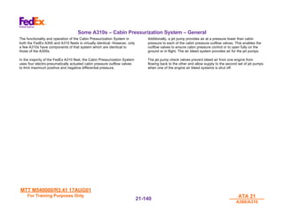 MTT M540000/R3.41 17AUG01
MTT M540000/R3.41 17AUG01
For Training Purposes Only
For Training Purposes Only ATA 21
ATA 21
A300/A310
A300/A310
21-
21-140
140
Some A310s – Cabin Pressurization System – General
The functionality and operation of the Cabin Pressurization System in
both the FedEx A300 and A310 fleets is virtually identical. However, only
a few A310s have components of that system which are identical to
those of the A300s.
In the majority of the FedEx A310 fleet, the Cabin Pressurization System
uses four electro-pneumatically actuated cabin pressure outflow valves
to limit maximum positive and negative differential pressure.
Additionally, a jet pump provides air at a pressure lower than cabin
pressure to each of the cabin pressure outflow valves. This enables the
outflow valves to ensure cabin pressure control or to open fully on the
ground or in flight. The air bleed system provides air for the jet pumps.
The jet pump check valves prevent bleed air from one engine from
flowing back to the other and allow supply to the second set of jet pumps
when one of the engine air bleed systems is shut off.
 