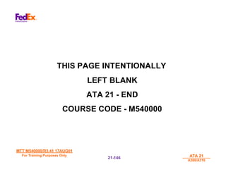 MTT M540000/R3.41 17AUG01
MTT M540000/R3.41 17AUG01
For Training Purposes Only
For Training Purposes Only ATA 21
ATA 21
A300/A310
A300/A310
21-
21-146
146
THIS PAGE INTENTIONALLY
LEFT BLANK
ATA 21 - END
COURSE CODE - M540000
 