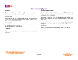 MTT M540000/R3.41 17AUG01
MTT M540000/R3.41 17AUG01
For Training Purposes Only
For Training Purposes Only ATA 21
ATA 21
A300/A310
A300/A310
21-
21-18
18
Ozone Reducing System
GENERAL
The purpose of the Ozone Reducing System is to avoid ozone
concentration in the Flight Compartment, Courier Area and Cabin.
DESCRIPTION
The Ozone Reducer Unit is installed at the air inlet of each Pack Flow
Control Valve, upstream of the Refrigeration Unit Pack Number 1 and 2.
It is a honeycomb monolithic catalyst.
FIN NUMBERS
LH OZONE REDUCER / FIN 21A013
RH OZONE REDUCER / FIN 21BO13
LOCATION
Both units are located in the Air Conditioning Bay are identical in
appearance.
INSTALLATION FEATURES
The Ozone Reducer Unit is installed between the OUTLET of the LH and
RH Bleed Air System Ducts and the INLET of the LH and RH Pack Flow
Control Valve Inlet Flange areas.
Two clamps at each end of the unit secure the Ozone Reducer Unit.
Observe proper installation and torque clamps as per Torque Value given
on the clamp.
During installation of the units, ensure that air flow direction arrow is
pointing AFT to the Pack Flow Control Valve air INLET flange area.
EFFECTIVITY
FedEx A310-200 Series Aircraft Registration: N416FE thru N422FE.
 