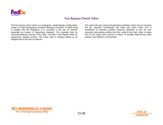 MTT M540000/R3.41 17AUG01
MTT M540000/R3.41 17AUG01
For Training Purposes Only
For Training Purposes Only ATA 21
ATA 21
A300/A310
A300/A310
21-
21-26
26
Fan Bypass Check Valve
The fan bypass check valve is a rectangular, single flapper configuration
made of a high temperature resistant fiberglass material. A metal hinge
is molded into the fiberglass. It is mounted in the ram air plenum
assembly by means of supporting brackets. The brackets may be
removed allowing removal of the valve. The face of the flapper bears an
elastomeric sealing surface. The valve seal or mating surface is an
integral part of the ram air plenum.
The valve will open during all operating conditions when ram air exceeds
the fan capacity. Conversely, the valve will check when ram is
insufficient to maintain positive pressure upstream of the fan and
prevents recirculating airflow from fan outlet to fan inlet. Slots in either
end of the hinge pins provide a means of visually determining valve
position and freedom of movement.
 
